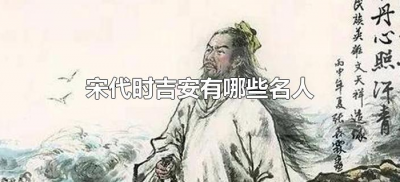 ​宋代时吉安有哪些名人（吉安宋代的时候有哪些名人）