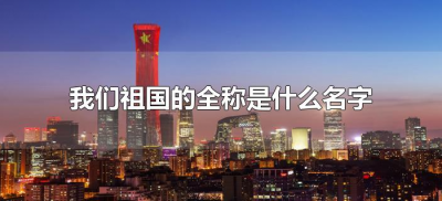 ​我们祖国的全称是什么名字（我们祖国名字的全称叫什么）