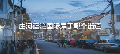 ​庄河蓝湾国际属于哪个街道（大连市庄河蓝湾国际属于什么街道）