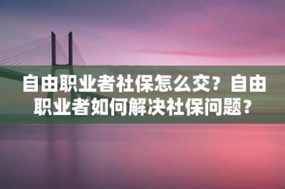 ​自由职业者社保怎么交？自由职业者如何解决社保问题？