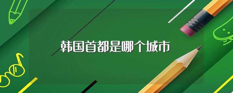 韩国首都是哪个城市(韩国首都首尔介绍)