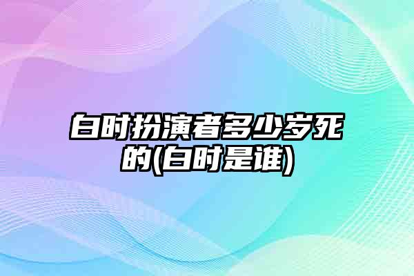 白时扮演者多少岁死的(白时是谁)