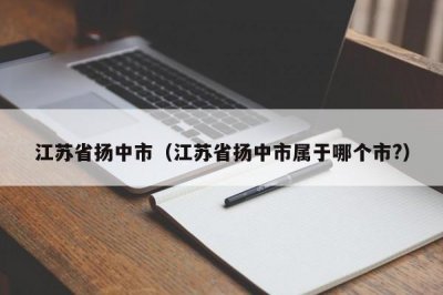 ​江苏省扬中市（江苏省扬中市属于哪个市?）