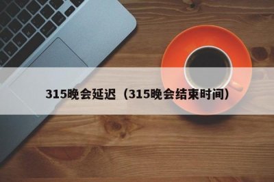 ​315晚会延迟（315晚会结束时间）