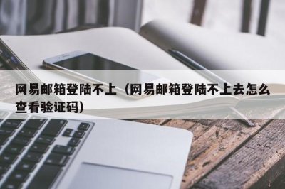 ​网易邮箱登陆不上（网易邮箱登陆不上去怎么查看验证码）