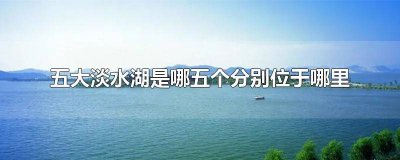 ​五大淡水湖都在什么地方 五大淡水湖是哪些分别在什么地方形成的原因