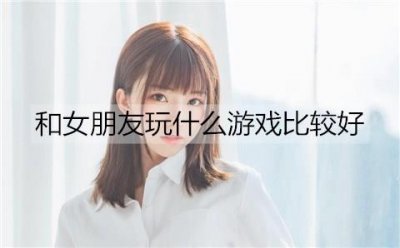 ​和女朋友玩什么游戏比较好？适合和女朋友一起玩的游戏