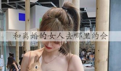 ​和离婚的女人去哪里约会？怎么和离婚的女人约会